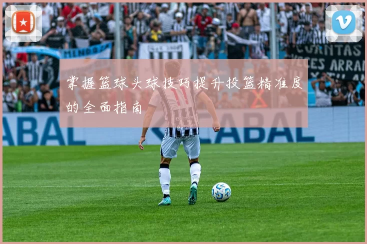 掌握篮球头球技巧提升投篮精准度的全面指南
