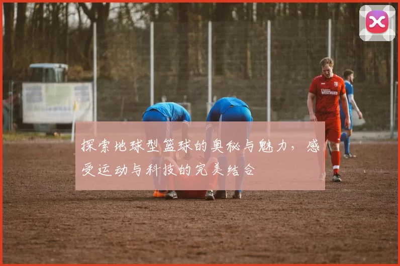 探索地球型篮球的奥秘与魅力，感受运动与科技的完美结合